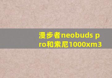 漫步者neobuds pro和索尼1000xm3